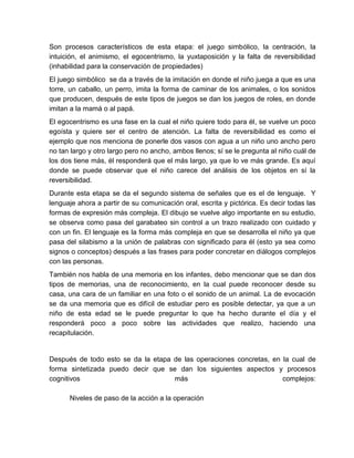 Son procesos característicos de esta etapa: el juego simbólico, la centración, la
intuición, el animismo, el egocentrismo, la yuxtaposición y la falta de reversibilidad
(inhabilidad para la conservación de propiedades)
El juego simbólico se da a través de la imitación en donde el niño juega a que es una
torre, un caballo, un perro, imita la forma de caminar de los animales, o los sonidos
que producen, después de este tipos de juegos se dan los juegos de roles, en donde
imitan a la mamá o al papá.
El egocentrismo es una fase en la cual el niño quiere todo para él, se vuelve un poco
egoísta y quiere ser el centro de atención. La falta de reversibilidad es como el
ejemplo que nos menciona de ponerle dos vasos con agua a un niño uno ancho pero
no tan largo y otro largo pero no ancho, ambos llenos; sí se le pregunta al niño cuál de
los dos tiene más, él responderá que el más largo, ya que lo ve más grande. Es aquí
donde se puede observar que el niño carece del análisis de los objetos en sí la
reversibilidad.
Durante esta etapa se da el segundo sistema de señales que es el de lenguaje. Y
lenguaje ahora a partir de su comunicación oral, escrita y pictórica. Es decir todas las
formas de expresión más compleja. El dibujo se vuelve algo importante en su estudio,
se observa como pasa del garabateo sin control a un trazo realizado con cuidado y
con un fin. El lenguaje es la forma más compleja en que se desarrolla el niño ya que
pasa del silabismo a la unión de palabras con significado para él (esto ya sea como
signos o conceptos) después a las frases para poder concretar en diálogos complejos
con las personas.
También nos habla de una memoria en los infantes, debo mencionar que se dan dos
tipos de memorias, una de reconocimiento, en la cual puede reconocer desde su
casa, una cara de un familiar en una foto o el sonido de un animal. La de evocación
se da una memoria que es difícil de estudiar pero es posible detectar, ya que a un
niño de esta edad se le puede preguntar lo que ha hecho durante el día y el
responderá poco a poco sobre las actividades que realizo, haciendo una
recapitulación.
Después de todo esto se da la etapa de las operaciones concretas, en la cual de
forma sintetizada puedo decir que se dan los siguientes aspectos y procesos
cognitivos más complejos:
Niveles de paso de la acción a la operación
 