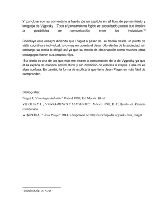 Y concluye con su comentario a través de un capitulo en el libro de pensamiento y
lenguaje de Vygotsky “Todo el pensamiento lógico es socializado puesto que implica
la posibilidad de comunicación entre los individuos.”4
Concluyo este ensayo diciendo que Piaget a pesar de su teoría desde un punto de
vista cognitivo e individual, tuvo muy en cuenta el desarrollo dentro de la sociedad, sin
embargo su teoría la dirigió así ya que su medio de observación como muchos otros
pedagogos fueron sus propios hijos.
Su teoría es una de las que más me atraen a comparación de la de Vygotsky ya que
él la explica de manera sociocultural y sin distinción de edades o etapas. Para mí es
algo confusa. En cambio la forma de explicarla que tiene Jean Piaget es más fácil de
comprender.
Bibliografía:
Piaget J, “Psicología del niño” Madrid 1920; Ed. Morata. 10 ed.
VIGOTSKY L , “PENSAMIENTO Y LENGUAJE”; México 1990, D. F; Quinto sol. Primera
reimpresión.
WIKIPEDIA, “ Jean Piaget” 2014. Recuperado de: http://es.wikipedia.org/wiki/Jean_Piaget
4
VIGOTSKY, Óp. Cit P. 214
 