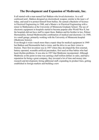 The Development and Expansion of Medtronic, Inc.
It all started with a man named Earl Bakken who loved electronics. As a self
confessed nerd , Bakken designed an electroshock weapon; similar to the taser s of
today, and used it to protect himself from bullies. He earned a Bachelor of Science
in Electrical Engineering in 1948, and a Master s in Electrical Engineering with a
minor in Mathematics at the University of Minnesota Graduate School. The use of
electronic equipment in hospitals started to become popular after World War II, but
the hospitals did not have staff to repair them. Bakken and his brother in law, Palmer
Hermundslie, formed Medtronic(the combination of medical and electronic ) in 1949,
in a small garage, primarily working with the University of Minnesota hospital
(Medtronic history).
Even though it wasn t much more than a repair shop for medical equipment in 1949
but Bakken and Hermundslie had a vision, and the drive to see their vision to
fruition. Their first invention was in 1957 where they developed the first external,
battery operated, wearable artificial pacemaker, first used on blue babies who had
heart rhythm problems. It was also in 1957 that Medtronic incorporated. Although
Medtronic at this point in time was earning a half million dollars in sales, and had a
reputation for being a great company, they invested a lot of time and money into
research and development, hiring additional staff, expanding its product lines, getting
established in foreign markets and building a new
 