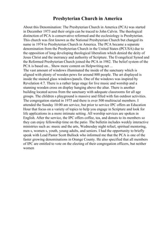 Presbyterian Church in America
About this Denomination: The Presbyterian Church in America (PCA) was started
in December 1973 and their origin can be traced to John Calvin. The theological
distinction of PCA is conservative reformed and the ecclesiology is Presbyterian.
This church was first known as the National Presbyterian Church but changed its
name in 1974 to Presbyterian Church in America. The PCA became a separate
denomination from the Presbyterian Church in the United States (PCUSA) due to
the opposition of long developing theological liberalism which denied the deity of
Jesus Christ and the inerrancy and authority of Scripture. The Evangelical Synod and
the Reformed Presbyterian Church joined the PCA in 1982. The belief system of the
PCA is based on... Show more content on Helpwriting.net ...
The vast amount of windows illuminated the inside of the sanctuary which is
aligned with plenty of wooden pews for around 800 people. The art displayed is
inside the stained glass windows/panels. One of the windows was inspired by
Revelation 4:7. There is a rather large stage for live music and worship and a
stunning wooden cross on display hanging above the altar. There is another
building located across from the sanctuary with adequate classrooms for all age
groups. The children s playground is massive and filled with fun outdoor activities.
The congregation started in 1975 and there is over 500 multiracial members. I
attended the Sunday 10:00 am service, but prior to service IPC offers an Education
Hour that focus on a variety of topics to help you engage in Scripture and look for
life applications in a more intimate setting. All worship services are spoken in
English. After the service, the IPC offers coffee, tea, and donuts to its members so
they can enjoy fellowship time on the patio. The bulletin includes weekly interactive
ministries such as: music and the arts, Wednesday night refuel, spiritual mentoring,
men s, women s, youth, young adults, and seniors. I had the opportunity to briefly
speak with Lead Pastor Scott Bullock who informed me that the PCA is one of the
faster growing denominations in Orange County. He also specified that all members
of IPC are entitled to vote on the electing of their congregation officers, but neither
women
 