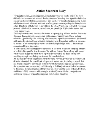 Autism Spectrum Essay
For people on the Autism spectrum, stereotyped behavior can be one of the most
difficult barriers to move beyond. In the context of learning, this repetitive behavior
can seriously impede the acquisition of new skills. For the child experiencing it, the
reinforcement this stimulus provides is often greater than anything the therapist can
offer. This form of behavior, referred to in the DSM V as being restricted, repetitive
patterns of behavior, interests, or activities, or speech (p. 50) includes motor and
vocal stereotypies.
The inspiration for this research document is a young boy with an Autism Spectrum
Disorder diagnosis who engages in a wide array of stereotypies. These include
echolalia (specifically, the scripting of scenes) and repetitive movements performed
mid script. In a typical bout with this behavior, he will stand up and begin speaking
to himself in an unintelligible babble while holding his right hand ... Show more
content on Helpwriting.net ...
In some cases, physical repetitive behavior, in the form of violent flapping, appears
to be linked to specific time frames of the videos. Both of these, along with many
other videos trigger his restrictive, repetitive behavior to the point where new
teaching strategies are being implemented to combat them.
An extensive body of research on restrictive and repetitive behavior is available. It
describes in detail the possible developmental trajectories, including research that
has found a negative correlation of restrictive behavior and age (as age increases,
the behaviors tend to decrease). Additionally, a full body of research has been done
to determine the classification of the behavior. This was the focus of Lam, Bodfish,
and Piven s 2008 research which sought to identify three distinct categories of
restrictive behavior of people diagnosed with Autism Spectrum
 