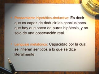 Pensamiento hipotético-deductivo:   Es decir que es capaz de deducir las conclusiones que hay que sacar de puras hipótesis, y no solo de una observación real. Lenguaje metafórico:   Capacidad por la cual se infieren sentidos a lo que se dice literalmente. 