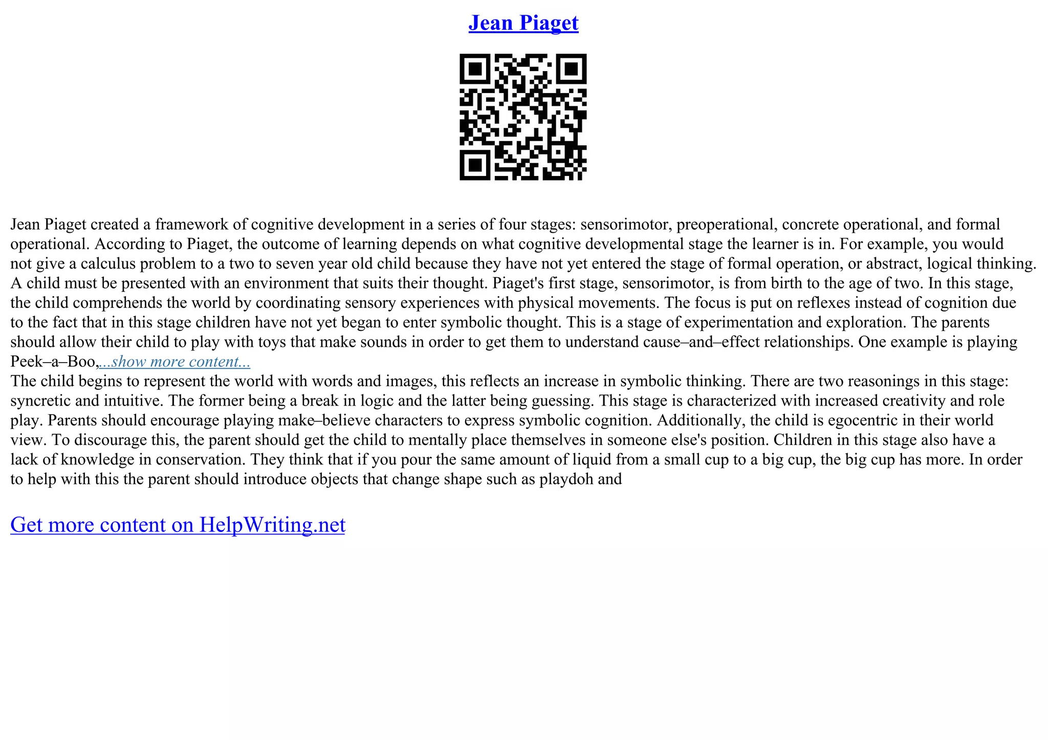 Jean Piaget
Jean Piaget created a framework of cognitive development in a series of four stages: sensorimotor, preoperational, concrete operational, and formal
operational. According to Piaget, the outcome of learning depends on what cognitive developmental stage the learner is in. For example, you would
not give a calculus problem to a two to seven year old child because they have not yet entered the stage of formal operation, or abstract, logical thinking.
A child must be presented with an environment that suits their thought. Piaget's first stage, sensorimotor, is from birth to the age of two. In this stage,
the child comprehends the world by coordinating sensory experiences with physical movements. The focus is put on reflexes instead of cognition due
to the fact that in this stage children have not yet began to enter symbolic thought. This is a stage of experimentation and exploration. The parents
should allow their child to play with toys that make sounds in order to get them to understand cause–and–effect relationships. One example is playing
Peek–a–Boo,...show more content...
The child begins to represent the world with words and images, this reflects an increase in symbolic thinking. There are two reasonings in this stage:
syncretic and intuitive. The former being a break in logic and the latter being guessing. This stage is characterized with increased creativity and role
play. Parents should encourage playing make–believe characters to express symbolic cognition. Additionally, the child is egocentric in their world
view. To discourage this, the parent should get the child to mentally place themselves in someone else's position. Children in this stage also have a
lack of knowledge in conservation. They think that if you pour the same amount of liquid from a small cup to a big cup, the big cup has more. In order
to help with this the parent should introduce objects that change shape such as playdoh and
Get more content on HelpWriting.net
 