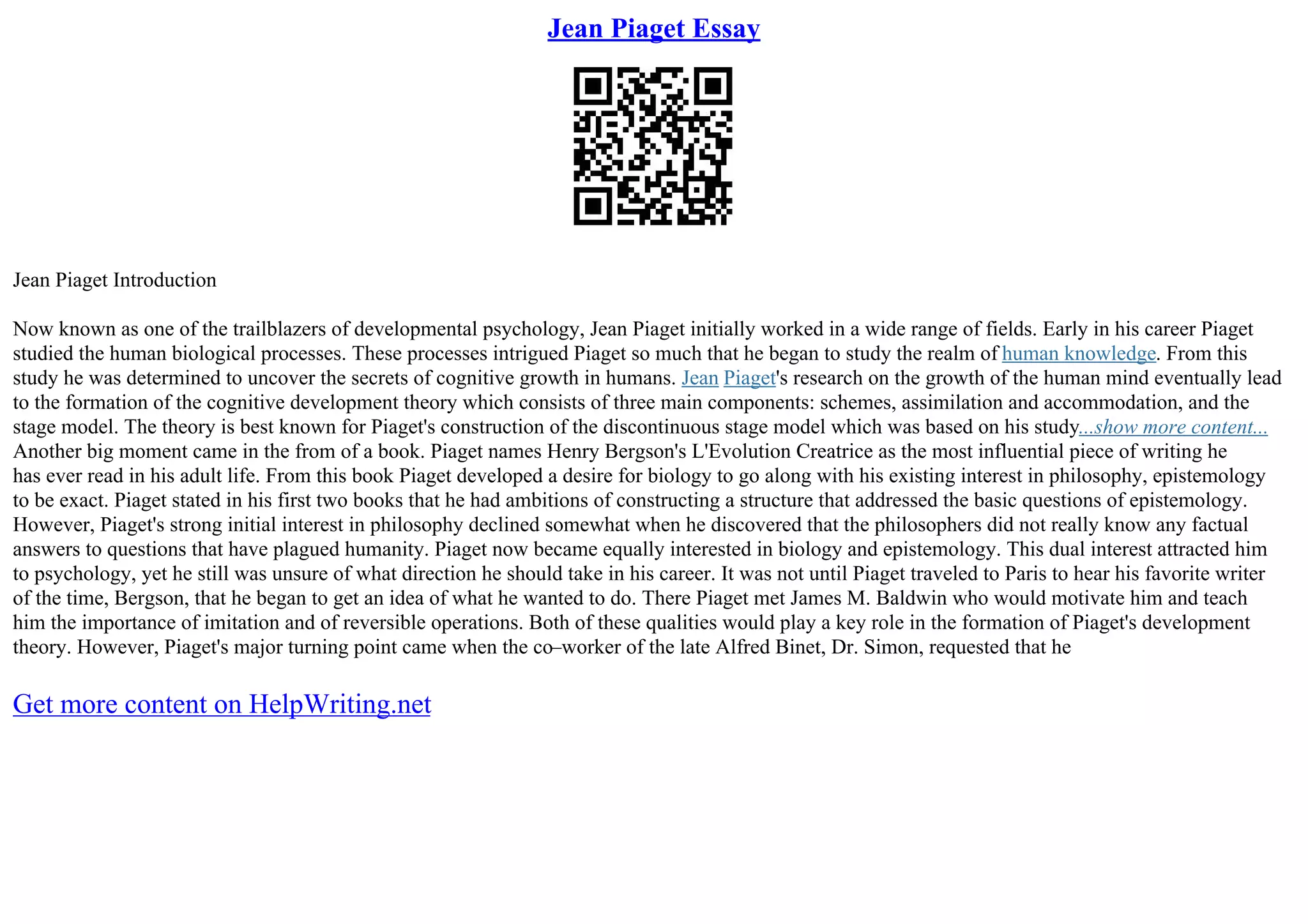 Jean Piaget Essay
Jean Piaget Introduction
Now known as one of the trailblazers of developmental psychology, Jean Piaget initially worked in a wide range of fields. Early in his career Piaget
studied the human biological processes. These processes intrigued Piaget so much that he began to study the realm of human knowledge. From this
study he was determined to uncover the secrets of cognitive growth in humans. Jean Piaget's research on the growth of the human mind eventually lead
to the formation of the cognitive development theory which consists of three main components: schemes, assimilation and accommodation, and the
stage model. The theory is best known for Piaget's construction of the discontinuous stage model which was based on his study...show more content...
Another big moment came in the from of a book. Piaget names Henry Bergson's L'Evolution Creatrice as the most influential piece of writing he
has ever read in his adult life. From this book Piaget developed a desire for biology to go along with his existing interest in philosophy, epistemology
to be exact. Piaget stated in his first two books that he had ambitions of constructing a structure that addressed the basic questions of epistemology.
However, Piaget's strong initial interest in philosophy declined somewhat when he discovered that the philosophers did not really know any factual
answers to questions that have plagued humanity. Piaget now became equally interested in biology and epistemology. This dual interest attracted him
to psychology, yet he still was unsure of what direction he should take in his career. It was not until Piaget traveled to Paris to hear his favorite writer
of the time, Bergson, that he began to get an idea of what he wanted to do. There Piaget met James M. Baldwin who would motivate him and teach
him the importance of imitation and of reversible operations. Both of these qualities would play a key role in the formation of Piaget's development
theory. However, Piaget's major turning point came when the co–worker of the late Alfred Binet, Dr. Simon, requested that he
Get more content on HelpWriting.net
 