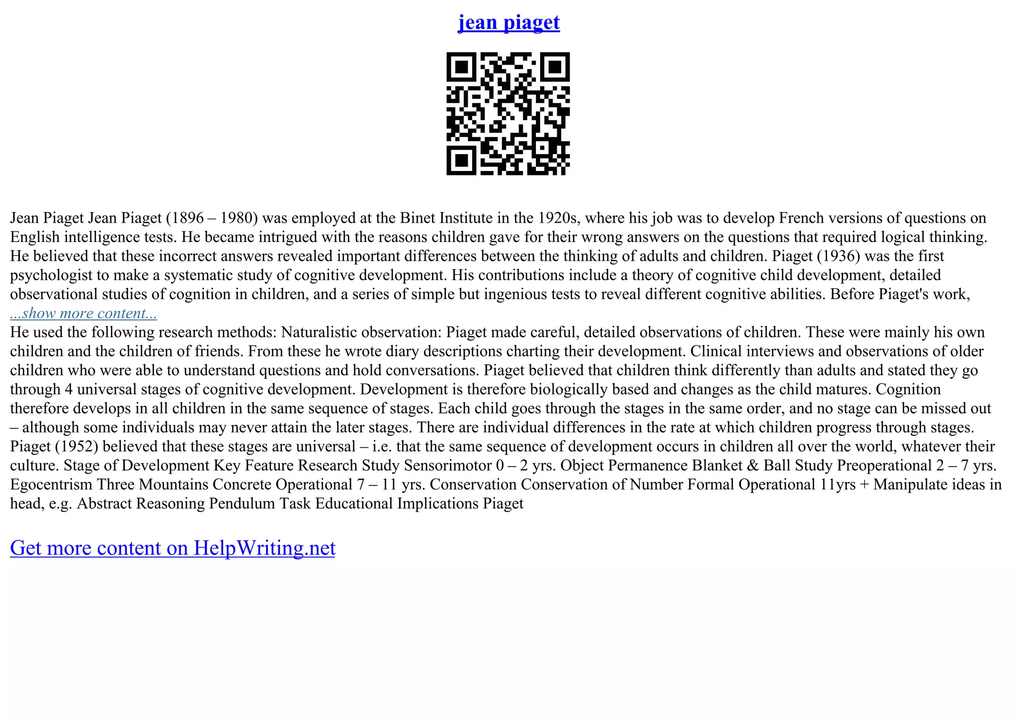 jean piaget
Jean Piaget Jean Piaget (1896 – 1980) was employed at the Binet Institute in the 1920s, where his job was to develop French versions of questions on
English intelligence tests. He became intrigued with the reasons children gave for their wrong answers on the questions that required logical thinking.
He believed that these incorrect answers revealed important differences between the thinking of adults and children. Piaget (1936) was the first
psychologist to make a systematic study of cognitive development. His contributions include a theory of cognitive child development, detailed
observational studies of cognition in children, and a series of simple but ingenious tests to reveal different cognitive abilities. Before Piaget's work,
...show more content...
He used the following research methods: Naturalistic observation: Piaget made careful, detailed observations of children. These were mainly his own
children and the children of friends. From these he wrote diary descriptions charting their development. Clinical interviews and observations of older
children who were able to understand questions and hold conversations. Piaget believed that children think differently than adults and stated they go
through 4 universal stages of cognitive development. Development is therefore biologically based and changes as the child matures. Cognition
therefore develops in all children in the same sequence of stages. Each child goes through the stages in the same order, and no stage can be missed out
– although some individuals may never attain the later stages. There are individual differences in the rate at which children progress through stages.
Piaget (1952) believed that these stages are universal – i.e. that the same sequence of development occurs in children all over the world, whatever their
culture. Stage of Development Key Feature Research Study Sensorimotor 0 – 2 yrs. Object Permanence Blanket & Ball Study Preoperational 2 – 7 yrs.
Egocentrism Three Mountains Concrete Operational 7 – 11 yrs. Conservation Conservation of Number Formal Operational 11yrs + Manipulate ideas in
head, e.g. Abstract Reasoning Pendulum Task Educational Implications Piaget
Get more content on HelpWriting.net
 