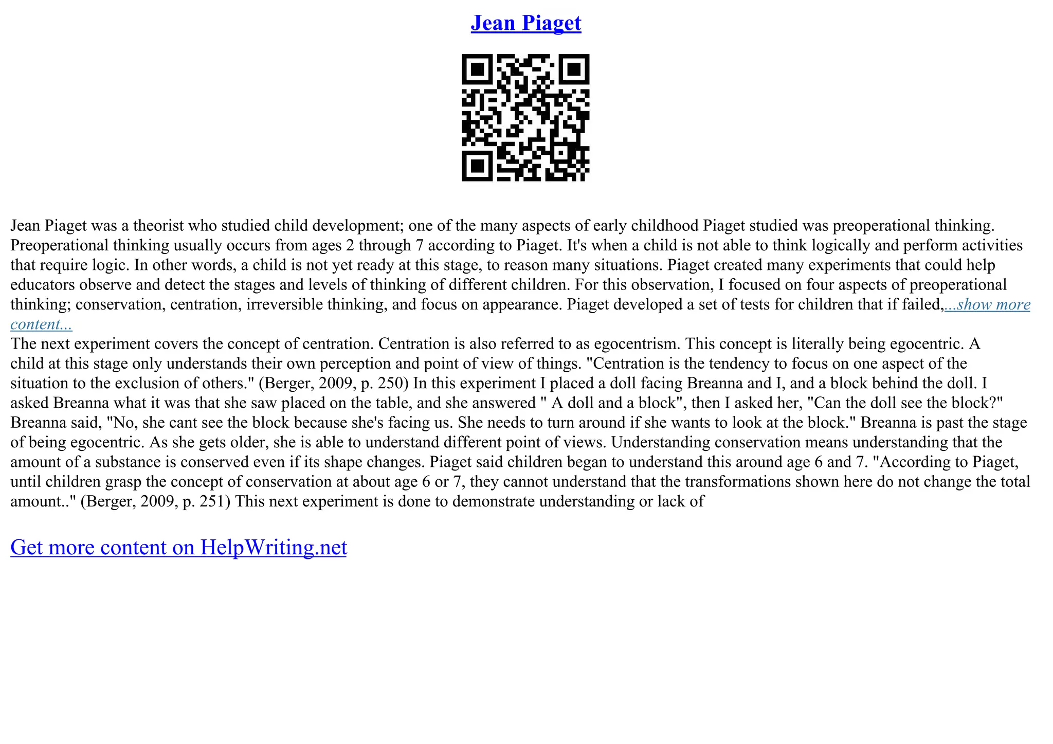 Jean Piaget
Jean Piaget was a theorist who studied child development; one of the many aspects of early childhood Piaget studied was preoperational thinking.
Preoperational thinking usually occurs from ages 2 through 7 according to Piaget. It's when a child is not able to think logically and perform activities
that require logic. In other words, a child is not yet ready at this stage, to reason many situations. Piaget created many experiments that could help
educators observe and detect the stages and levels of thinking of different children. For this observation, I focused on four aspects of preoperational
thinking; conservation, centration, irreversible thinking, and focus on appearance. Piaget developed a set of tests for children that if failed,...show more
content...
The next experiment covers the concept of centration. Centration is also referred to as egocentrism. This concept is literally being egocentric. A
child at this stage only understands their own perception and point of view of things. "Centration is the tendency to focus on one aspect of the
situation to the exclusion of others." (Berger, 2009, p. 250) In this experiment I placed a doll facing Breanna and I, and a block behind the doll. I
asked Breanna what it was that she saw placed on the table, and she answered " A doll and a block", then I asked her, "Can the doll see the block?"
Breanna said, "No, she cant see the block because she's facing us. She needs to turn around if she wants to look at the block." Breanna is past the stage
of being egocentric. As she gets older, she is able to understand different point of views. Understanding conservation means understanding that the
amount of a substance is conserved even if its shape changes. Piaget said children began to understand this around age 6 and 7. "According to Piaget,
until children grasp the concept of conservation at about age 6 or 7, they cannot understand that the transformations shown here do not change the total
amount.." (Berger, 2009, p. 251) This next experiment is done to demonstrate understanding or lack of
Get more content on HelpWriting.net
 