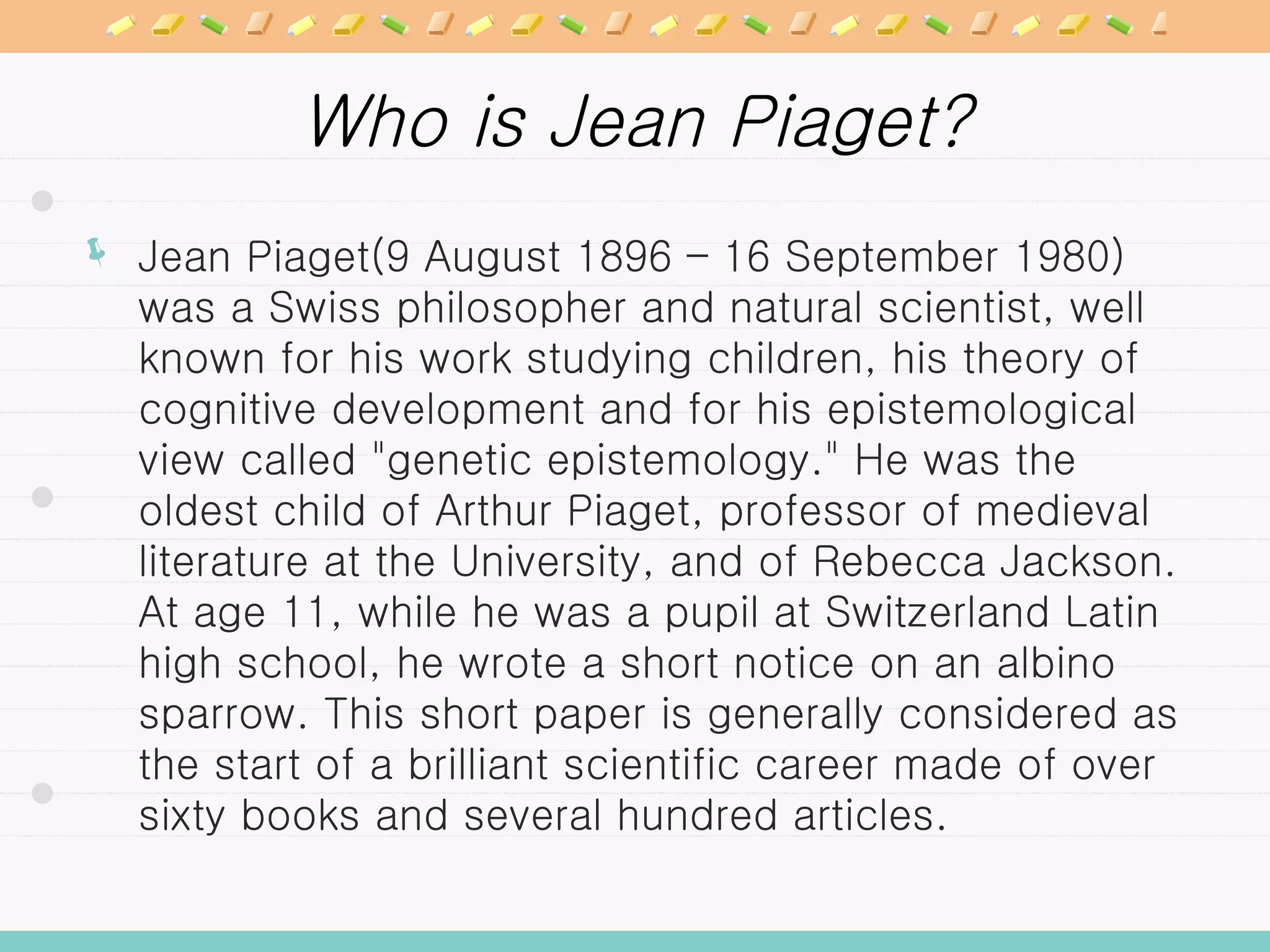 Who is Jean Piaget? Jean Piaget(9 August 1896 – 16 September 1980) was a Swiss philosopher and natural scientist, well known for his work studying children, his theory of cognitive development and for his epistemological view called &quot;genetic epistemology.&quot; He was the oldest child of Arthur Piaget, professor of medieval literature at the University, and of Rebecca Jackson. At age 11, while he was a pupil at Switzerland Latin high school, he wrote a short notice on an albino sparrow. This short paper is generally considered as the start of a brilliant scientific career made of over sixty books and several hundred articles.  
