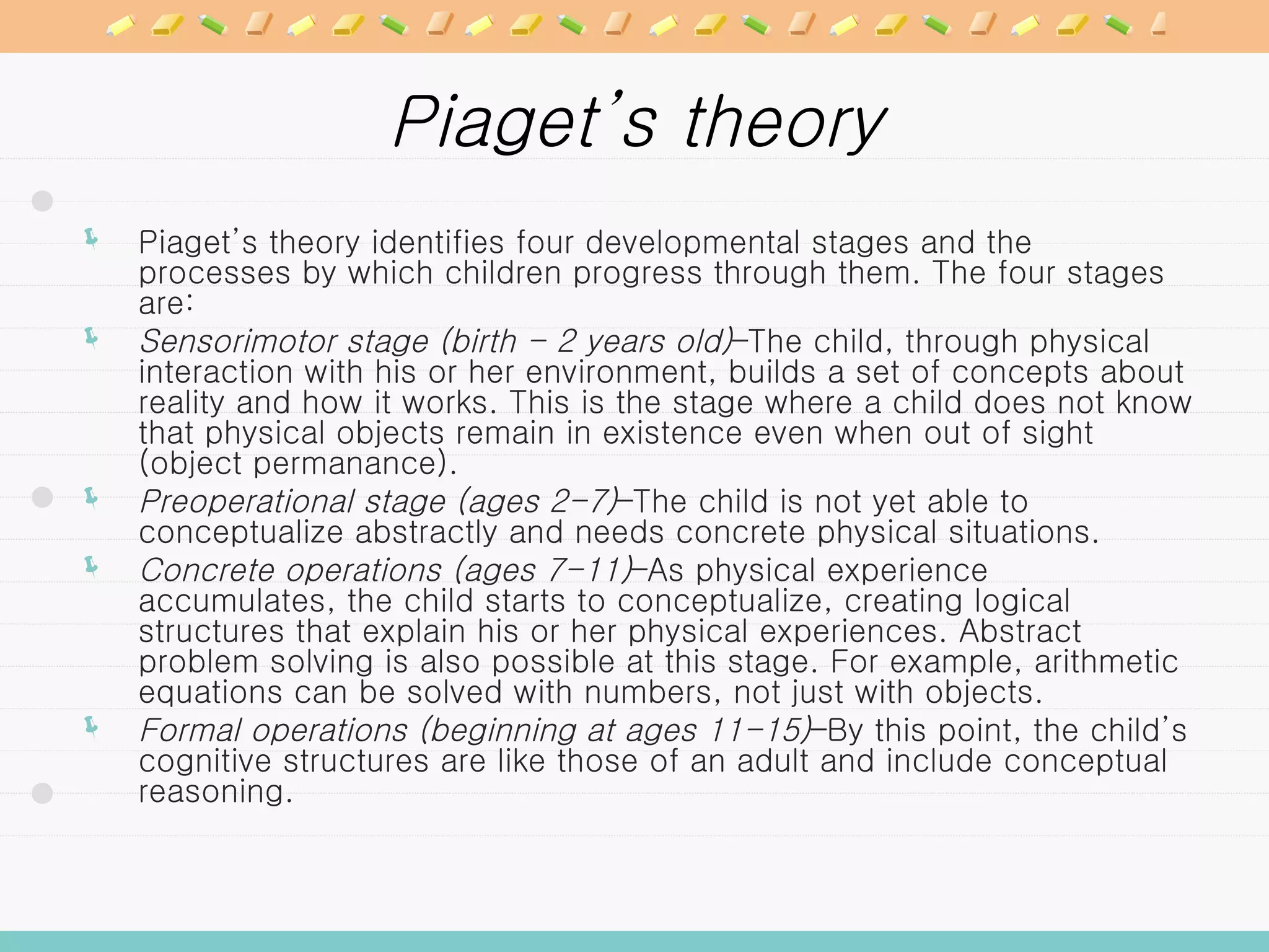 Piaget’s theory Piaget’s theory identifies four developmental stages and the processes by which children progress through them. The four stages are: Sensorimotor stage (birth - 2 years old) –The child, through physical interaction with his or her environment, builds a set of concepts about reality and how it works. This is the stage where a child does not know that physical objects remain in existence even when out of sight (object permanance).  Preoperational stage (ages 2-7) –The child is not yet able to conceptualize abstractly and needs concrete physical situations.  Concrete operations (ages 7-11) –As physical experience accumulates, the child starts to conceptualize, creating logical structures that explain his or her physical experiences. Abstract problem solving is also possible at this stage. For example, arithmetic equations can be solved with numbers, not just with objects.  Formal operations (beginning at ages 11-15) –By this point, the child’s cognitive structures are like those of an adult and include conceptual reasoning.  