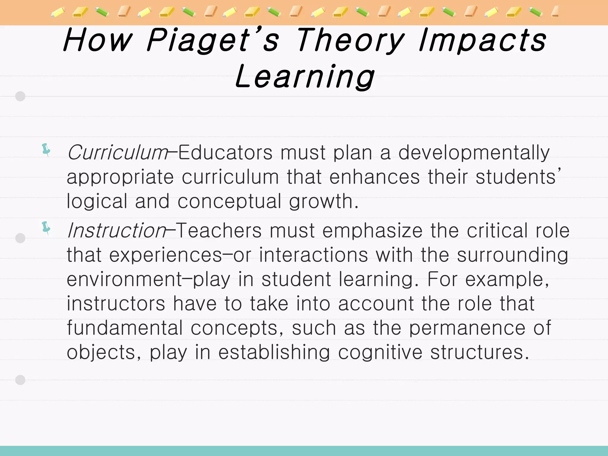 How Piaget’s Theory Impacts Learning Curriculum –Educators must plan a developmentally appropriate curriculum that enhances their students’ logical and conceptual growth. Instruction –Teachers must emphasize the critical role that experiences–or interactions with the surrounding environment–play in student learning. For example, instructors have to take into account the role that fundamental concepts, such as the permanence of objects, play in establishing cognitive structures. 