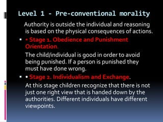 Level 1 - Pre-conventional morality
Authority is outside the individual and reasoning
is based on the physical consequences of actions.
 • Stage 1. Obedience and Punishment
Orientation.
The child/individual is good in order to avoid
being punished. If a person is punished they
must have done wrong.
 • Stage 2. Individualism and Exchange.
At this stage children recognize that there is not
just one right view that is handed down by the
authorities. Different individuals have different
viewpoints.
 