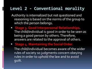 Level 2 - Conventional morality
Authority is internalized but not questioned and
reasoning is based on the norms of the group to
which the person belongs.
 Stage 3. Good Interpersonal Relationships.
The child/individual is good in order to be seen as
being a good person by others.Therefore,
answers are related to the approval of others.
 Stage 4. Maintaining the Social Order.
The child/individual becomes aware of the wider
rules of society so judgments concern obeying
rules in order to uphold the law and to avoid
guilt.
 