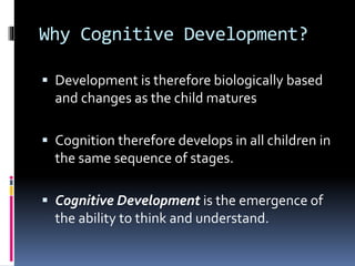 Why Cognitive Development?
 Development is therefore biologically based
and changes as the child matures
 Cognition therefore develops in all children in
the same sequence of stages.
 Cognitive Development is the emergence of
the ability to think and understand.
 