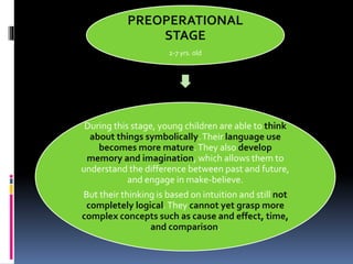 During this stage, young children are able to think
about things symbolically.Their language use
becomes more mature.They also develop
memory and imagination, which allows them to
understand the difference between past and future,
and engage in make-believe.
But their thinking is based on intuition and still not
completely logical.They cannot yet grasp more
complex concepts such as cause and effect, time,
and comparison.
PREOPERATIONAL
STAGE
2-7 yrs. old
 