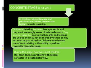 CONCRETE STAGE (7-11 yrs. )
At this time, elementary-age and
preadolescent children demonstrate
logical, concrete reasoning.
Children's thinking becomes less egocentric and
they are increasingly aware of external events.They
begin to realize that one's own thoughts and feelings
are unique and may not be shared by others or may
not even be part of reality. Children also develop
operational thinking -- the ability to perform
reversible mental actions.
During this stage, however, most children
still can't tackle a problem with several
variables in a systematic way.
 