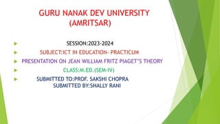 GURU NANAK DEV UNIVERSITY
(AMRITSAR)
 SESSION:2023-2024
 SUBJECT:ICT IN EDUCATION- PRACTICUM
 PRESENTATION ON JEAN WILLIAM FRITZ PIAGET’S THEORY
 CLASS:M.ED.(SEM-IV)
 SUBMITTED TO:PROF. SAKSHI CHOPRA
SUBMITTED BY:SHALLY RANI
 