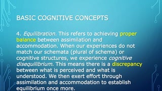 BASIC COGNITIVE CONCEPTS
4. Equilibration. This refers to achieving proper
balance between assimilation and
accommodation. When our experiences do not
match our schemata (plural of schema) or
cognitive structures, we experience cognitive
disequilibrium. This means there is a discrepancy
between what is perceived and what is
understood. We then exert effort through
assimilation and accommodation to establish
equilibrium once more.
 