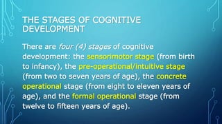 THE STAGES OF COGNITIVE
DEVELOPMENT
There are four (4) stages of cognitive
development: the sensorimotor stage (from birth
to infancy), the pre-operational/intuitive stage
(from two to seven years of age), the concrete
operational stage (from eight to eleven years of
age), and the formal operational stage (from
twelve to fifteen years of age).
 