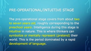 PRE-OPERATIONAL/INTUITIVE STAGE
The pre-operational stage covers from about two
to seven years old, roughly corresponding to the
preschool years. Intelligence during this stage is
intuitive in nature. This is where thinkers can
symbolize or mentally represent (pretend) their
world. This is the period dominated by a rapid
development of language.
 