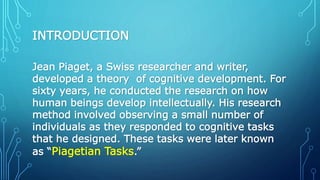 INTRODUCTION
Jean Piaget, a Swiss researcher and writer,
developed a theory of cognitive development. For
sixty years, he conducted the research on how
human beings develop intellectually. His research
method involved observing a small number of
individuals as they responded to cognitive tasks
that he designed. These tasks were later known
as “Piagetian Tasks.”
 