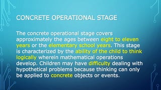 CONCRETE OPERATIONAL STAGE
The concrete operational stage covers
approximately the ages between eight to eleven
years or the elementary school years. This stage
is characterized by the ability of the child to think
logically wherein mathematical operations
develop. Children may have difficulty dealing with
hypothetical problems because thinking can only
be applied to concrete objects or events.
 