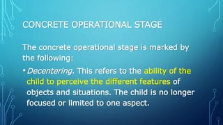 CONCRETE OPERATIONAL STAGE
The concrete operational stage is marked by
the following:
•Decentering. This refers to the ability of the
child to perceive the different features of
objects and situations. The child is no longer
focused or limited to one aspect.
 