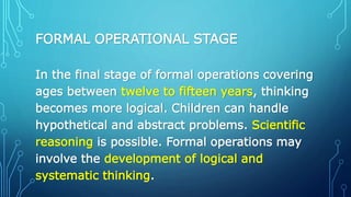 FORMAL OPERATIONAL STAGE
In the final stage of formal operations covering
ages between twelve to fifteen years, thinking
becomes more logical. Children can handle
hypothetical and abstract problems. Scientific
reasoning is possible. Formal operations may
involve the development of logical and
systematic thinking.
 