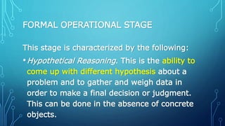 FORMAL OPERATIONAL STAGE
This stage is characterized by the following:
•Hypothetical Reasoning. This is the ability to
come up with different hypothesis about a
problem and to gather and weigh data in
order to make a final decision or judgment.
This can be done in the absence of concrete
objects.
 