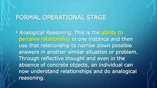 FORMAL OPERATIONAL STAGE
•Analogical Reasoning. This is the ability to
perceive relationship in one instance and then
use that relationship to narrow down possible
answers in another similar situation or problem.
Through reflective thought and even in the
absence of concrete objects, an individual can
now understand relationships and do analogical
reasoning.
 