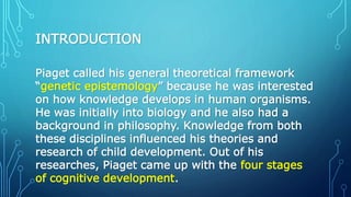 INTRODUCTION
Piaget called his general theoretical framework
“genetic epistemology” because he was interested
on how knowledge develops in human organisms.
He was initially into biology and he also had a
background in philosophy. Knowledge from both
these disciplines influenced his theories and
research of child development. Out of his
researches, Piaget came up with the four stages
of cognitive development.
 