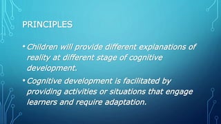 PRINCIPLES
•Children will provide different explanations of
reality at different stage of cognitive
development.
•Cognitive development is facilitated by
providing activities or situations that engage
learners and require adaptation.
 