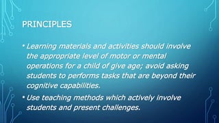 PRINCIPLES
•Learning materials and activities should involve
the appropriate level of motor or mental
operations for a child of give age; avoid asking
students to performs tasks that are beyond their
cognitive capabilities.
•Use teaching methods which actively involve
students and present challenges.
 