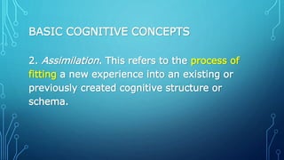 BASIC COGNITIVE CONCEPTS
2. Assimilation. This refers to the process of
fitting a new experience into an existing or
previously created cognitive structure or
schema.
 