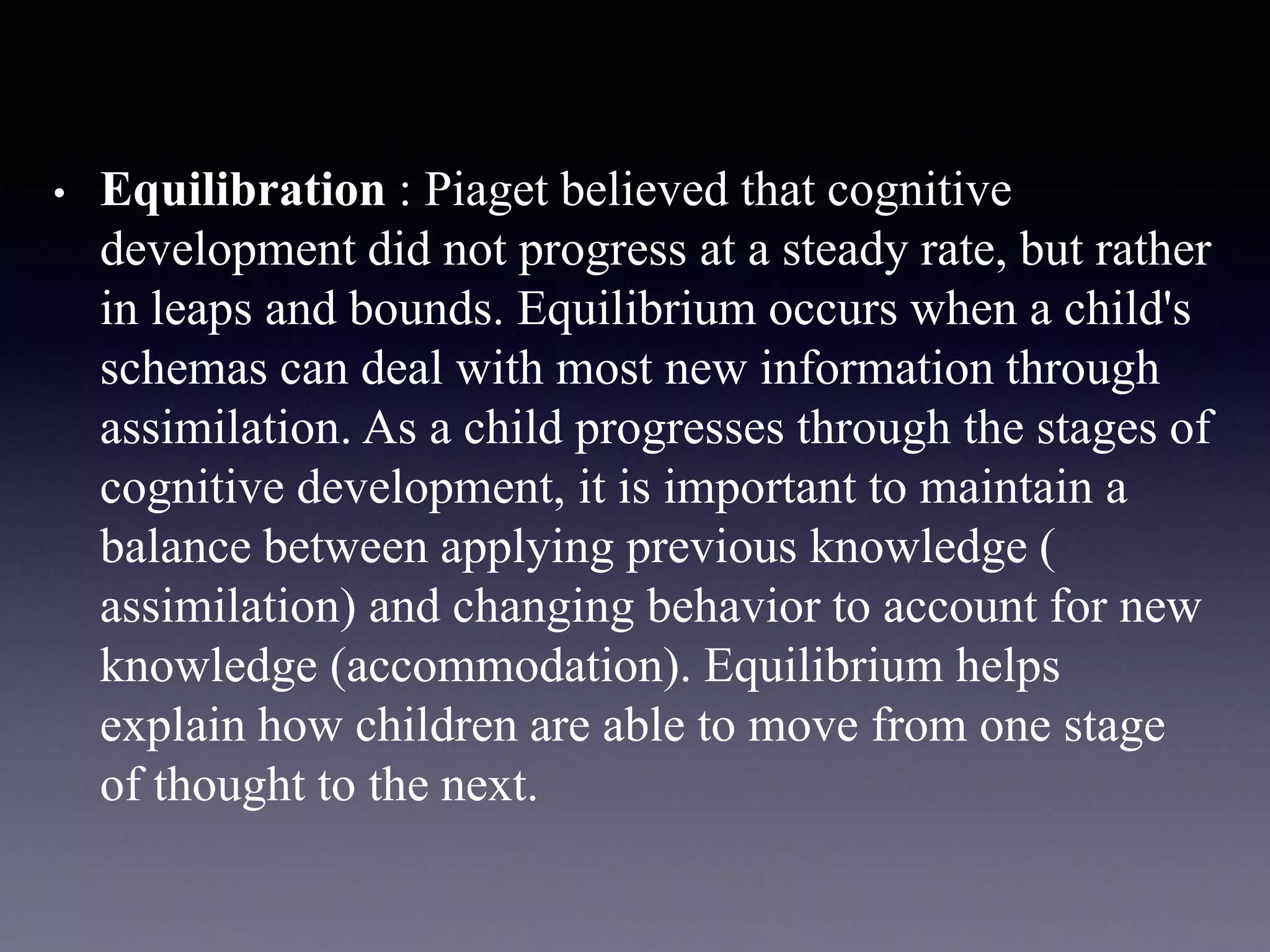 • Equilibration : Piaget believed that cognitive
development did not progress at a steady rate, but rather
in leaps and bounds. Equilibrium occurs when a child's
schemas can deal with most new information through
assimilation. As a child progresses through the stages of
cognitive development, it is important to maintain a
balance between applying previous knowledge (
assimilation) and changing behavior to account for new
knowledge (accommodation). Equilibrium helps
explain how children are able to move from one stage
of thought to the next.
 