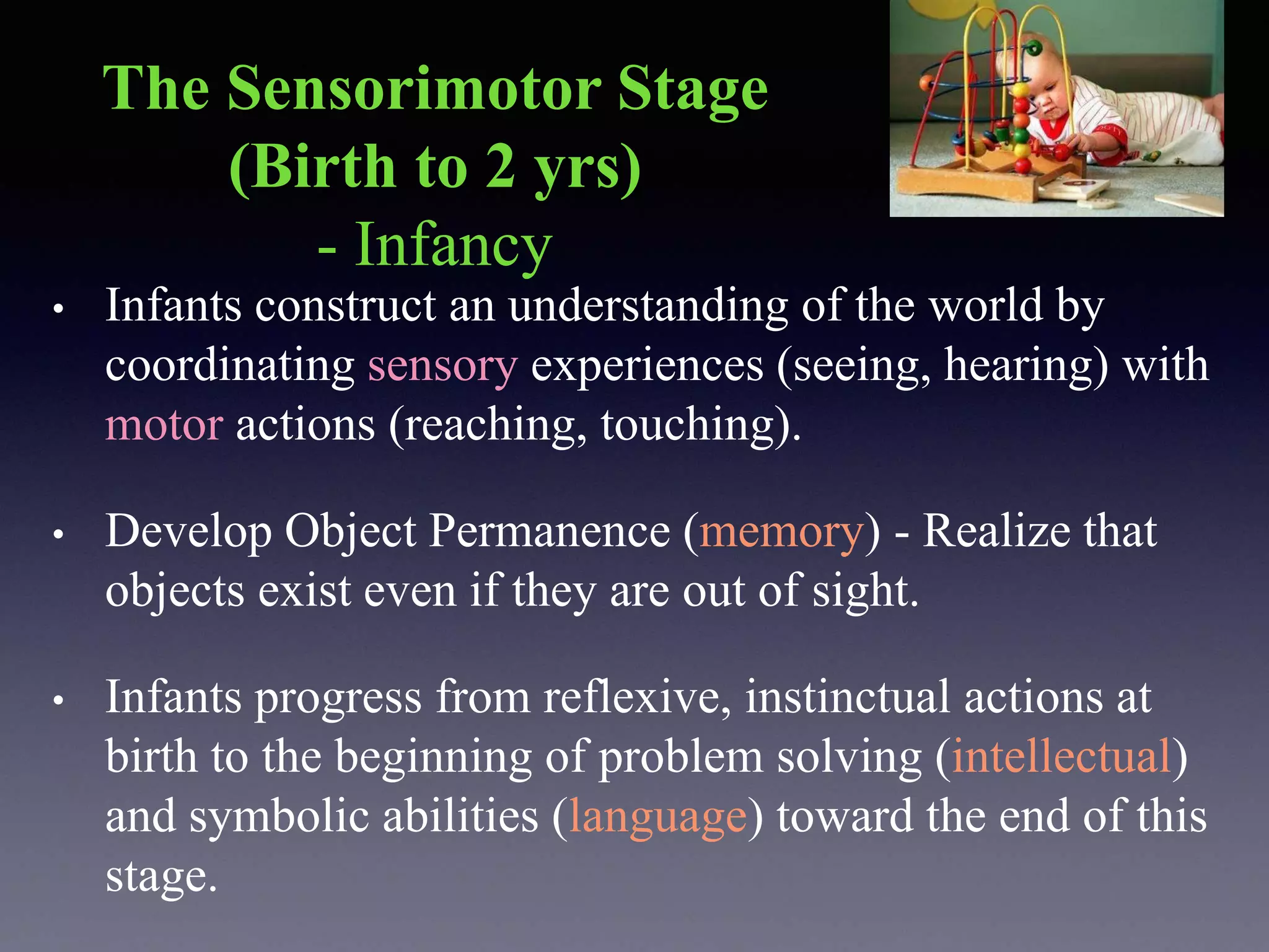 The Sensorimotor Stage
(Birth to 2 yrs)
- Infancy
• Infants construct an understanding of the world by
coordinating sensory experiences (seeing, hearing) with
motor actions (reaching, touching).
• Develop Object Permanence (memory) - Realize that
objects exist even if they are out of sight.
• Infants progress from reflexive, instinctual actions at
birth to the beginning of problem solving (intellectual)
and symbolic abilities (language) toward the end of this
stage.
 