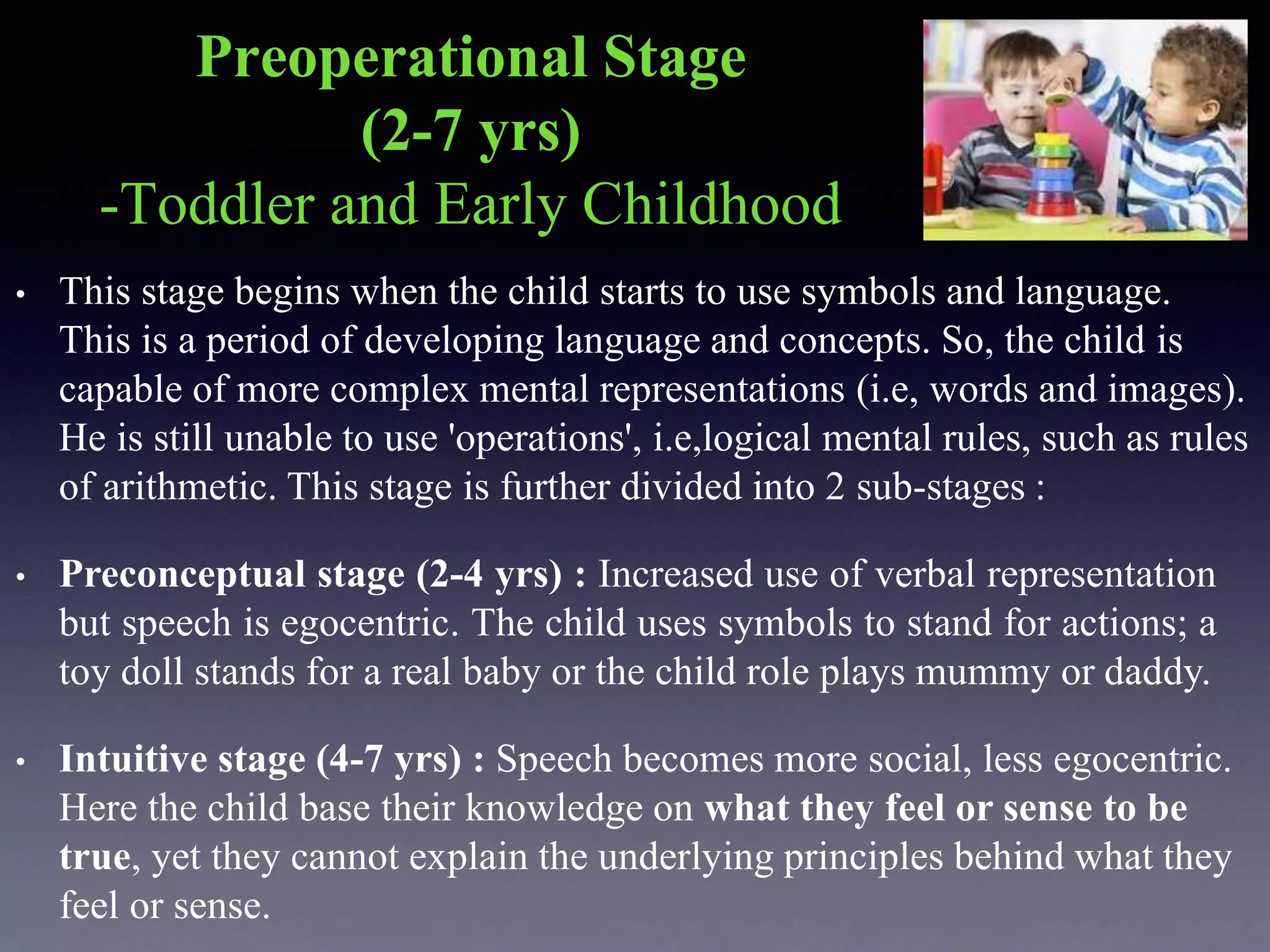 Preoperational Stage
(2-7 yrs)
-Toddler and Early Childhood
• This stage begins when the child starts to use symbols and language.
This is a period of developing language and concepts. So, the child is
capable of more complex mental representations (i.e, words and images).
He is still unable to use 'operations', i.e,logical mental rules, such as rules
of arithmetic. This stage is further divided into 2 sub-stages :
• Preconceptual stage (2-4 yrs) : Increased use of verbal representation
but speech is egocentric. The child uses symbols to stand for actions; a
toy doll stands for a real baby or the child role plays mummy or daddy.
• Intuitive stage (4-7 yrs) : Speech becomes more social, less egocentric.
Here the child base their knowledge on what they feel or sense to be
true, yet they cannot explain the underlying principles behind what they
feel or sense.
 