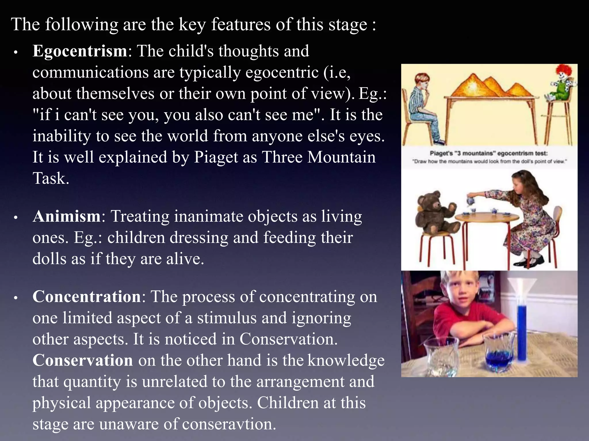 The following are the key features of this stage :
• Egocentrism: The child's thoughts and
communications are typically egocentric (i.e,
about themselves or their own point of view). Eg.:
"if i can't see you, you also can't see me". It is the
inability to see the world from anyone else's eyes.
It is well explained by Piaget as Three Mountain
Task.
• Animism: Treating inanimate objects as living
ones. Eg.: children dressing and feeding their
dolls as if they are alive.
• Concentration: The process of concentrating on
one limited aspect of a stimulus and ignoring
other aspects. It is noticed in Conservation.
Conservation on the other hand is the knowledge
that quantity is unrelated to the arrangement and
physical appearance of objects. Children at this
stage are unaware of conseravtion.
 