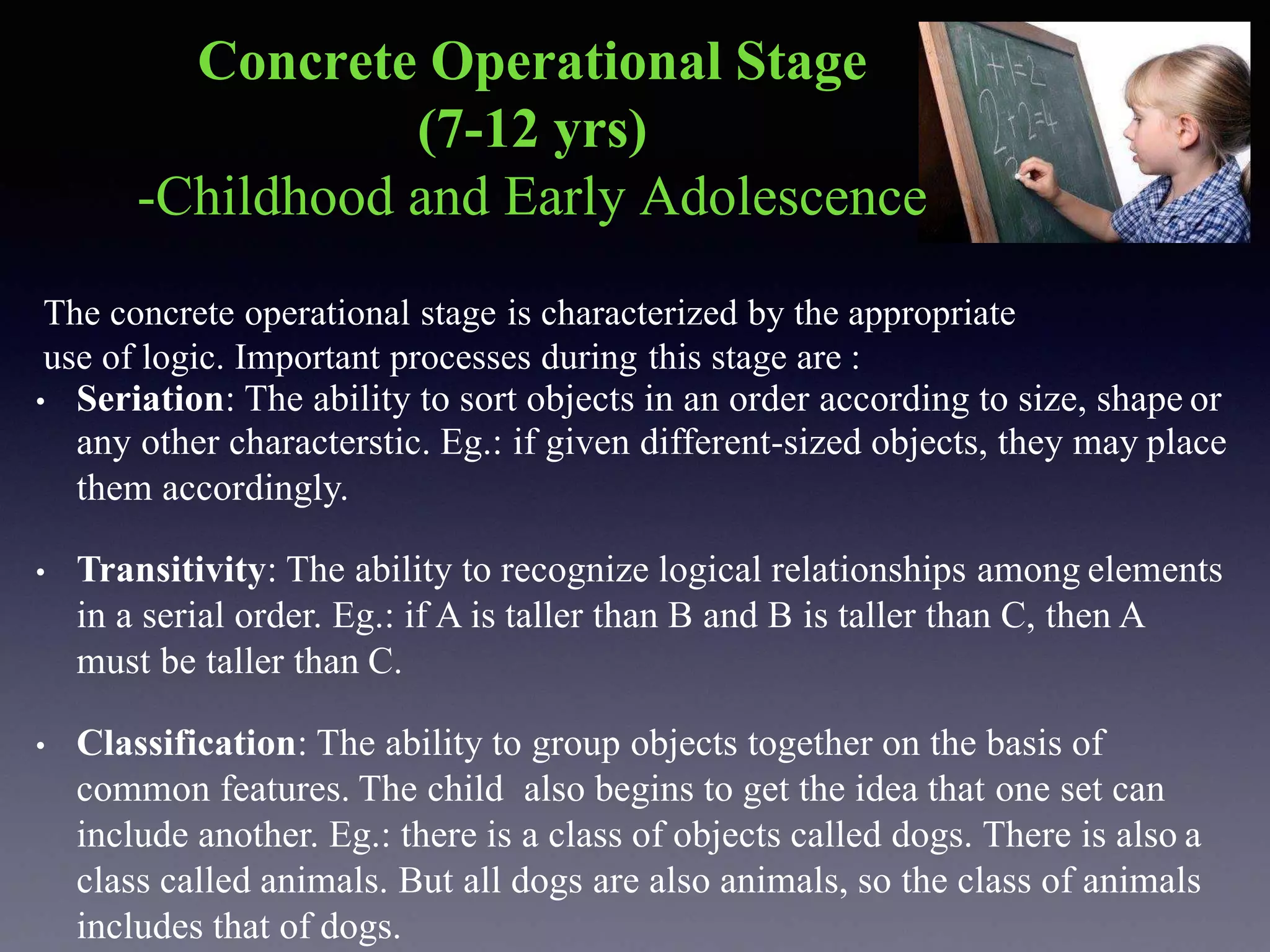 Concrete Operational Stage
(7-12 yrs)
-Childhood and Early Adolescence
The concrete operational stage is characterized by the appropriate
use of logic. Important processes during this stage are :
• Seriation: The ability to sort objects in an order according to size, shape or
any other characterstic. Eg.: if given different-sized objects, they may place
them accordingly.
• Transitivity: The ability to recognize logical relationships among elements
in a serial order. Eg.: if A is taller than B and B is taller than C, then A
must be taller than C.
• Classification: The ability to group objects together on the basis of
common features. The child also begins to get the idea that one set can
include another. Eg.: there is a class of objects called dogs. There is also a
class called animals. But all dogs are also animals, so the class of animals
includes that of dogs.
 