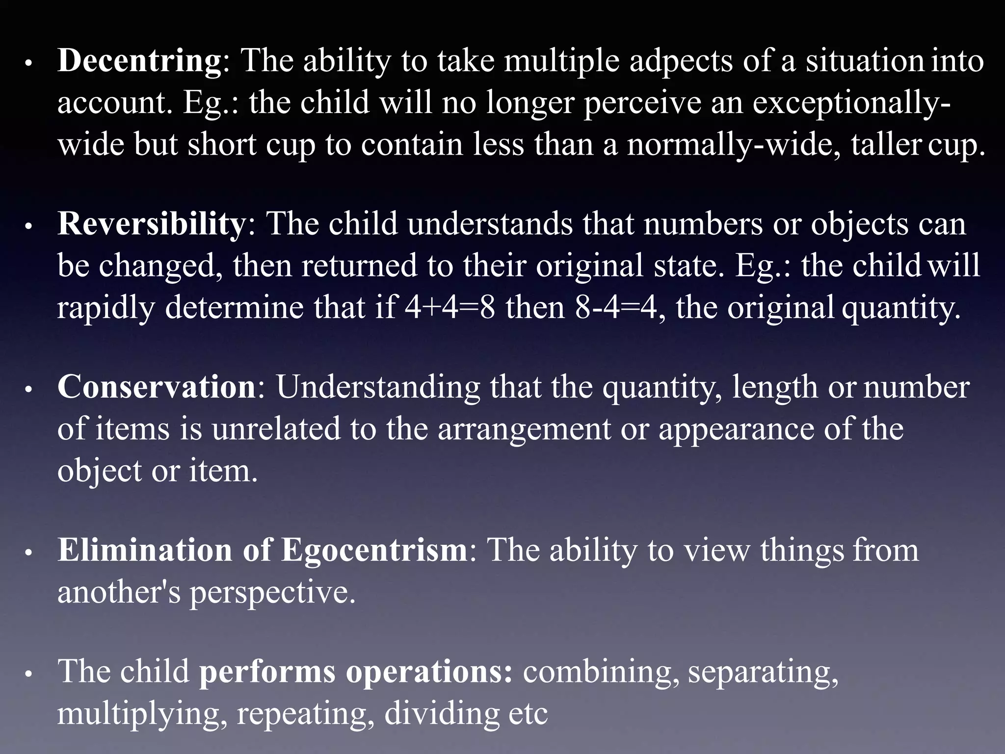 • Decentring: The ability to take multiple adpects of a situationinto
account. Eg.: the child will no longer perceive an exceptionally-
wide but short cup to contain less than a normally-wide, taller cup.
• Reversibility: The child understands that numbers or objects can
be changed, then returned to their original state. Eg.: the childwill
rapidly determine that if 4+4=8 then 8-4=4, the original quantity.
• Conservation: Understanding that the quantity, length or number
of items is unrelated to the arrangement or appearance of the
object or item.
• Elimination of Egocentrism: The ability to view things from
another's perspective.
• The child performs operations: combining, separating,
multiplying, repeating, dividing etc
 