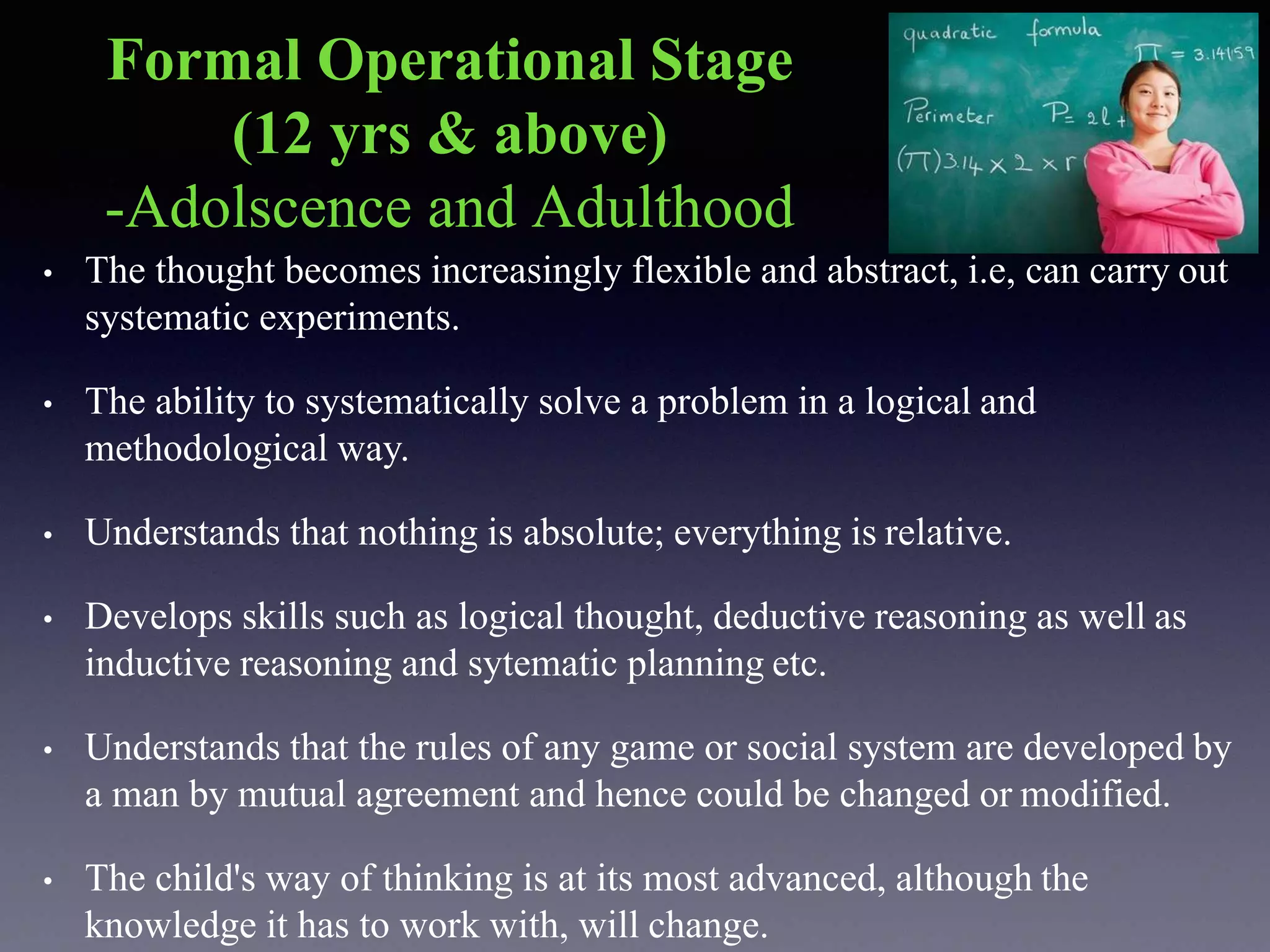 Formal Operational Stage
(12 yrs & above)
-Adolscence and Adulthood
• The thought becomes increasingly flexible and abstract, i.e, can carry out
systematic experiments.
• The ability to systematically solve a problem in a logical and
methodological way.
• Understands that nothing is absolute; everything is relative.
• Develops skills such as logical thought, deductive reasoning as well as
inductive reasoning and sytematic planning etc.
• Understands that the rules of any game or social system are developed by
a man by mutual agreement and hence could be changed or modified.
• The child's way of thinking is at its most advanced, although the
knowledge it has to work with, will change.
 