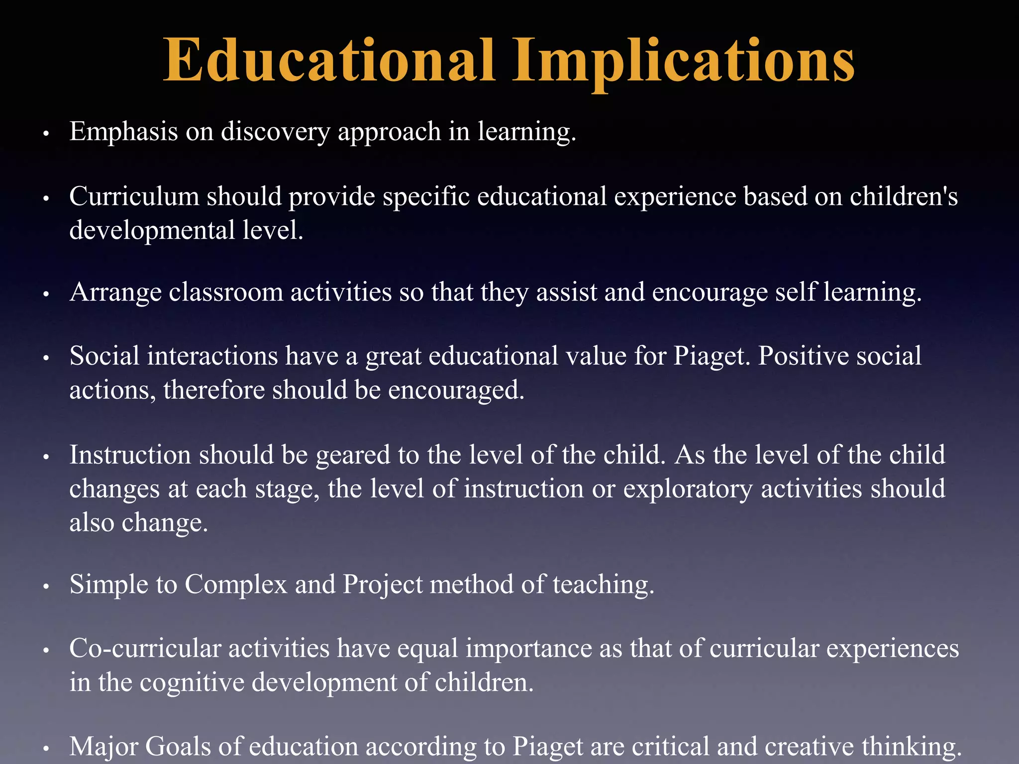 Educational Implications
• Emphasis on discovery approach in learning.
• Curriculum should provide specific educational experience based on children's
developmental level.
• Arrange classroom activities so that they assist and encourage self learning.
• Social interactions have a great educational value for Piaget. Positive social
actions, therefore should be encouraged.
• Instruction should be geared to the level of the child. As the level of the child
changes at each stage, the level of instruction or exploratory activities should
also change.
• Simple to Complex and Project method of teaching.
• Co-curricular activities have equal importance as that of curricular experiences
in the cognitive development of children.
• Major Goals of education according to Piaget are critical and creative thinking.
 