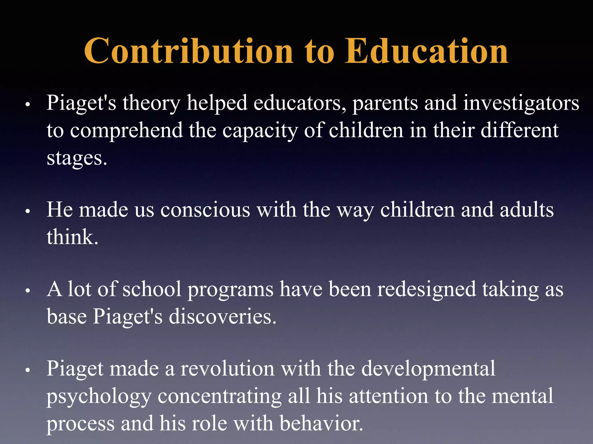 Contribution to Education
• Piaget's theory helped educators, parents and investigators
to comprehend the capacity of children in their different
stages.
• He made us conscious with the way children and adults
think.
• A lot of school programs have been redesigned taking as
base Piaget's discoveries.
• Piaget made a revolution with the developmental
psychology concentrating all his attention to the mental
process and his role with behavior.
 