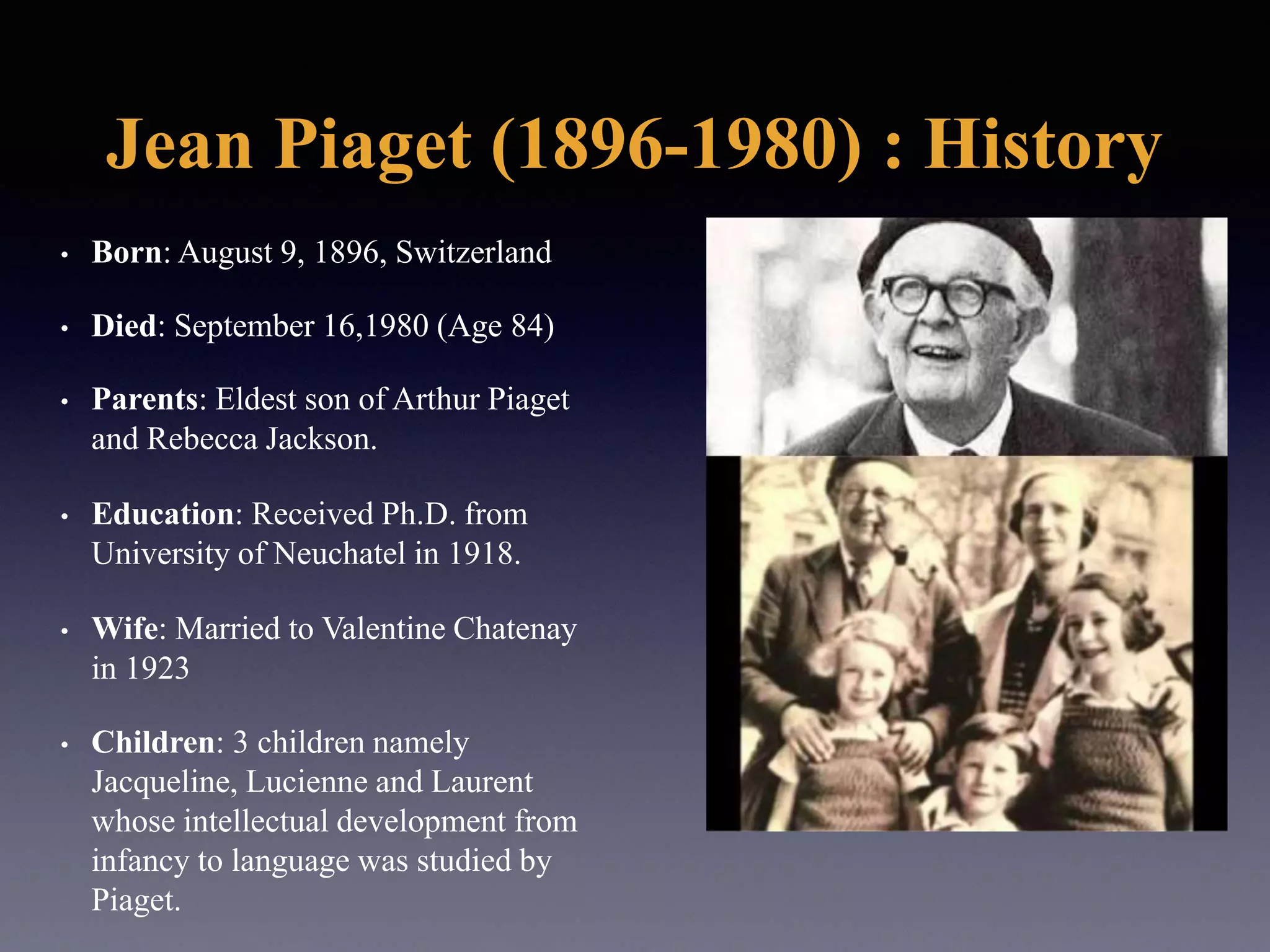 Jean Piaget (1896-1980) : History
• Born: August 9, 1896, Switzerland
• Died: September 16,1980 (Age 84)
• Parents: Eldest son of Arthur Piaget
and Rebecca Jackson.
• Education: Received Ph.D. from
University of Neuchatel in 1918.
• Wife: Married to Valentine Chatenay
in 1923
• Children: 3 children namely
Jacqueline, Lucienne and Laurent
whose intellectual development from
infancy to language was studied by
Piaget.
 