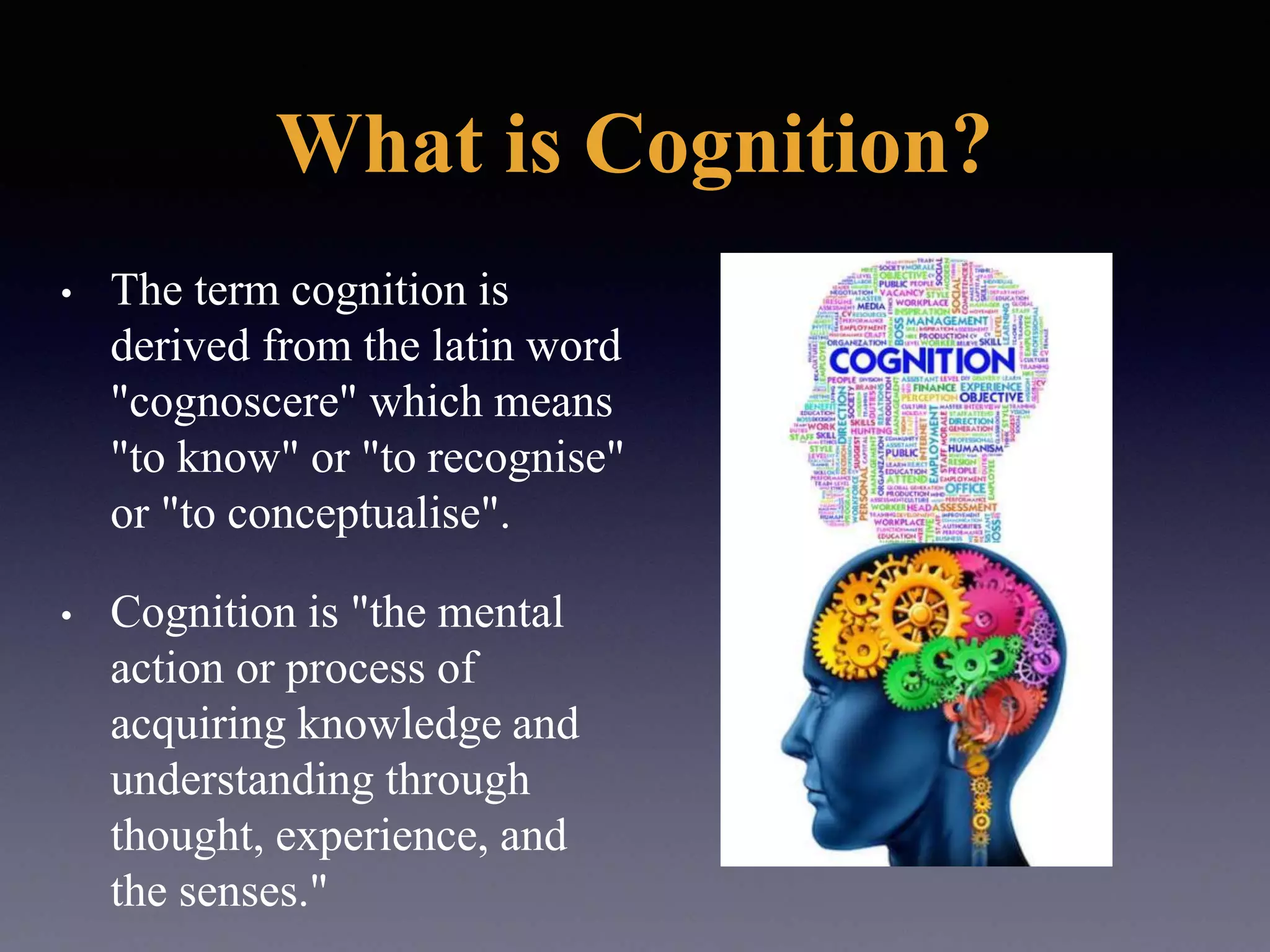 What is Cognition?
• The term cognition is
derived from the latin word
"cognoscere" which means
"to know" or "to recognise"
or "to conceptualise".
• Cognition is "the mental
action or process of
acquiring knowledge and
understanding through
thought, experience, and
the senses."
 