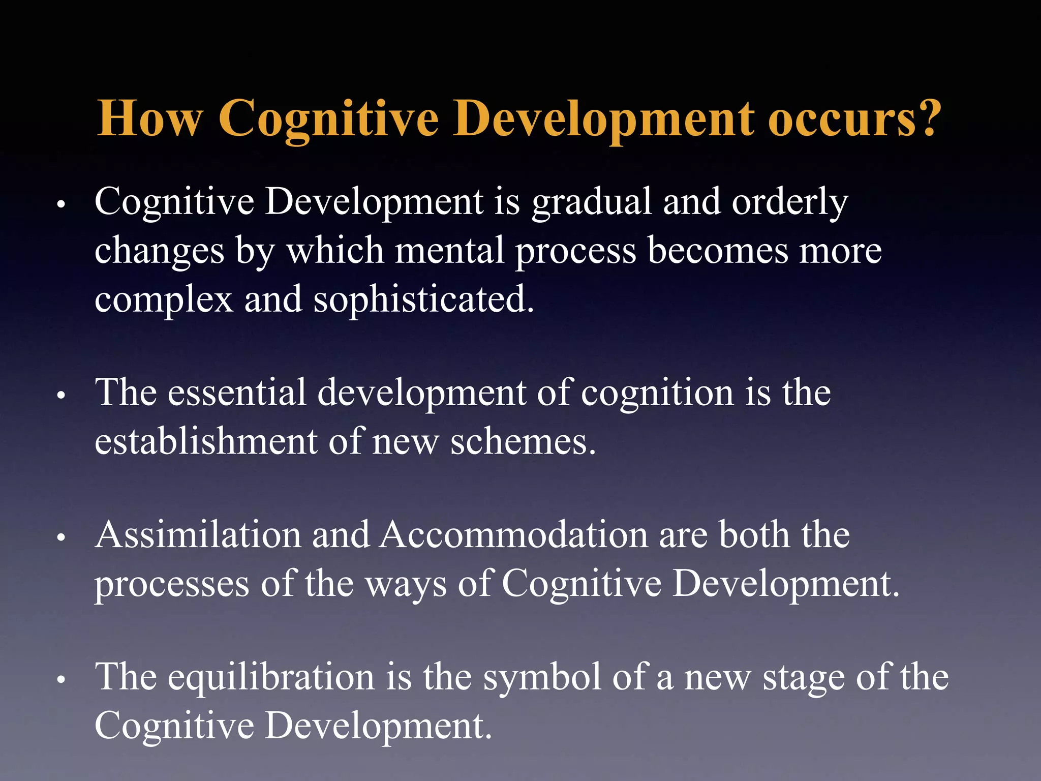 How Cognitive Development occurs?
• Cognitive Development is gradual and orderly
changes by which mental process becomes more
complex and sophisticated.
• The essential development of cognition is the
establishment of new schemes.
• Assimilation and Accommodation are both the
processes of the ways of Cognitive Development.
• The equilibration is the symbol of a new stage of the
Cognitive Development.
 