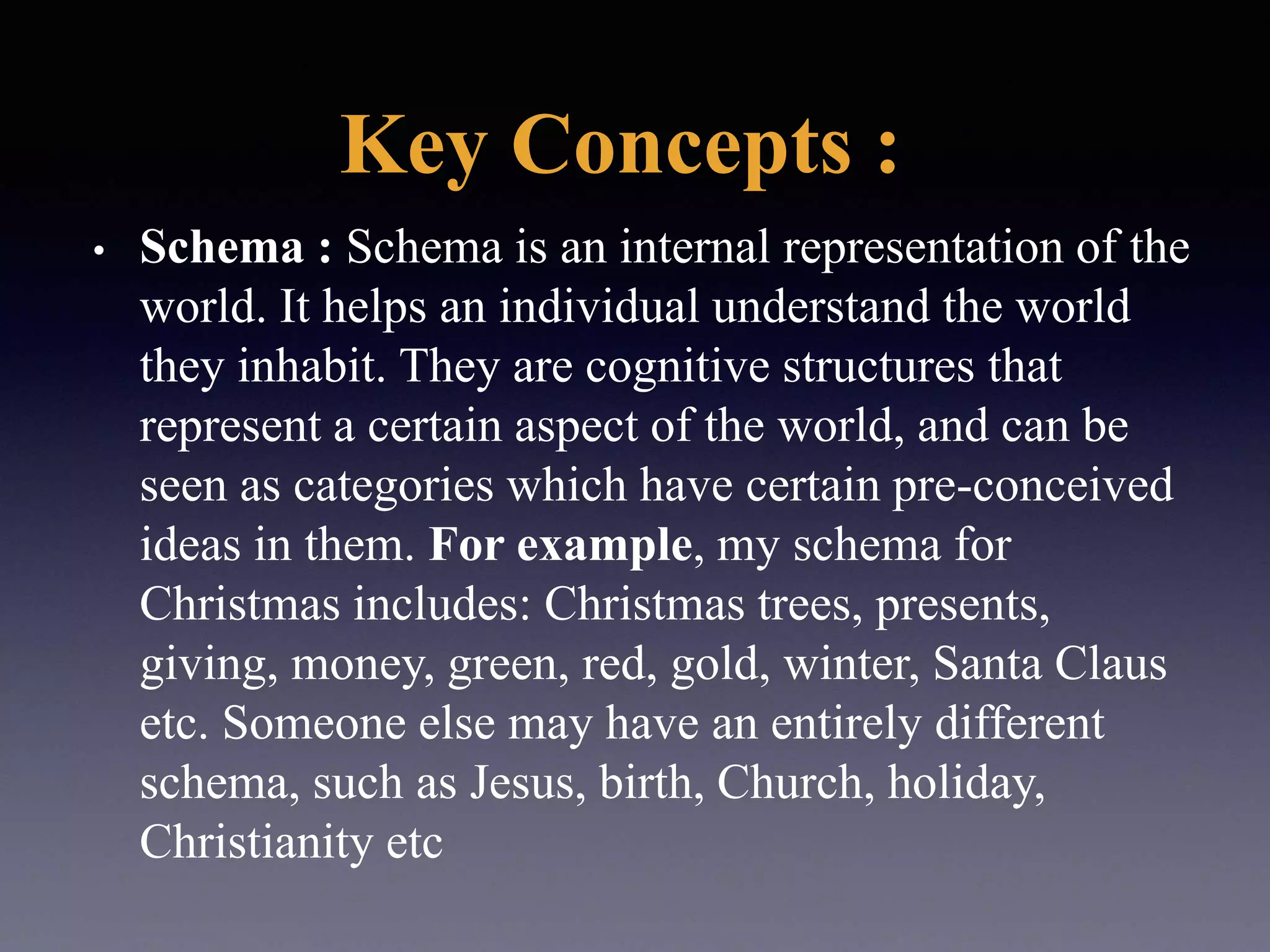 Key Concepts :
• Schema : Schema is an internal representation of the
world. It helps an individual understand the world
they inhabit. They are cognitive structures that
represent a certain aspect of the world, and can be
seen as categories which have certain pre-conceived
ideas in them. For example, my schema for
Christmas includes: Christmas trees, presents,
giving, money, green, red, gold, winter, Santa Claus
etc. Someone else may have an entirely different
schema, such as Jesus, birth, Church, holiday,
Christianity etc
 