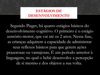 Segundo Piaget, há quatro estágios básicos do
desenvolvimento cognitivo. O primeiro é o estágio
sensório-motor, que vai até os 2 anos. Nessa fase,
as crianças adquirem a capacidade de administrar
seus reflexos básicos para que gerem ações
prazerosas ou vantajosas. É um período anterior à
linguagem, no qual o bebê desenvolve a percepção
de si mesmo e dos objetos a sua volta. 
ESTÁGIOS DE
DESENVOLVIMENTO
 