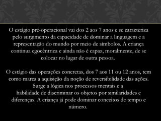 O estágio pré-operacional vai dos 2 aos 7 anos e se caracteriza
pelo surgimento da capacidade de dominar a linguagem e a
representação do mundo por meio de símbolos. A criança
continua egocêntrica e ainda não é capaz, moralmente, de se
colocar no lugar de outra pessoa. 
O estágio das operações concretas, dos 7 aos 11 ou 12 anos, tem
como marca a aquisição da noção de reversibilidade das ações.
Surge a lógica nos processos mentais e a 
habilidade de discriminar os objetos por similaridades e
diferenças. A criança já pode dominar conceitos de tempo e
número. 
 