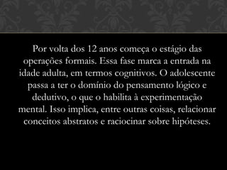 Por volta dos 12 anos começa o estágio das
operações formais. Essa fase marca a entrada na
idade adulta, em termos cognitivos. O adolescente
passa a ter o domínio do pensamento lógico e
dedutivo, o que o habilita à experimentação
mental. Isso implica, entre outras coisas, relacionar
conceitos abstratos e raciocinar sobre hipóteses.
 
