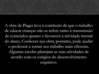 A obra de Piaget leva à conclusão de que o trabalho
de educar crianças não se refere tanto à transmissão
de conteúdos quanto a favorecer a atividade mental
do aluno. Conhecer sua obra, portanto, pode ajudar
o professor a tornar seu trabalho mais eficiente.
Algumas escolas planejam as suas atividades de
acordo com os estágios do desenvolvimento
cognitivo.
 