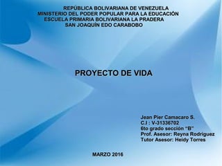 REPÚBLICA BOLIVARIANA DE VENEZUELAREPÚBLICA BOLIVARIANA DE VENEZUELA
MINISTERIO DEL PODER POPULAR PARA LA EDUCACIÓNMINISTERIO DEL PODER POPULAR PARA LA EDUCACIÓN
ESCUELA PRIMARIA BOLIVARIANA LA PRADERAESCUELA PRIMARIA BOLIVARIANA LA PRADERA
SAN JOAQUÍN EDO CARABOBOSAN JOAQUÍN EDO CARABOBO
PROYECTO DE VIDAPROYECTO DE VIDA
Jean Pier Camacaro S.Jean Pier Camacaro S.
C.I : V-31336702C.I : V-31336702
6to grado sección “B”6to grado sección “B”
Prof. Asesor: Reyna RodríguezProf. Asesor: Reyna Rodríguez
Tutor Asesor: Heidy TorresTutor Asesor: Heidy Torres
MARZO 2016MARZO 2016
 
